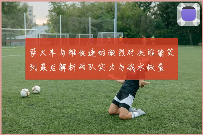 萨火车与维快速的激烈对决谁能笑到最后解析两队实力与战术较量