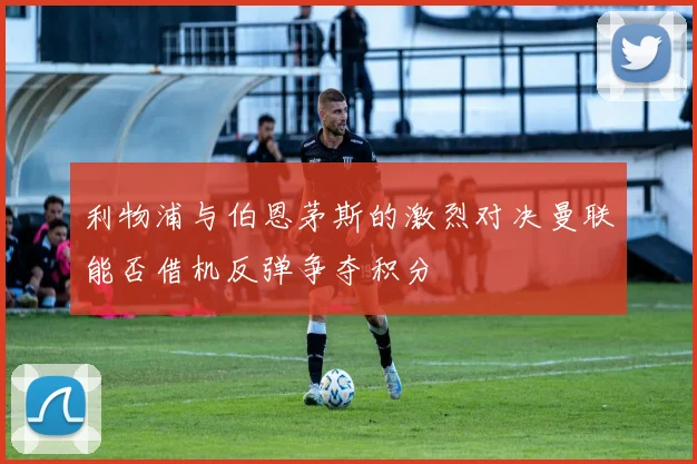 利物浦与伯恩茅斯的激烈对决曼联能否借机反弹争夺积分