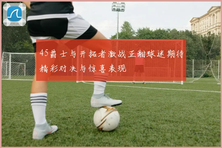 45爵士与开拓者激战正酣球迷期待精彩对决与惊喜表现