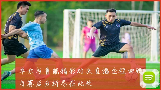 卓尔与鲁能精彩对决直播全程回顾与赛后分析尽在此处