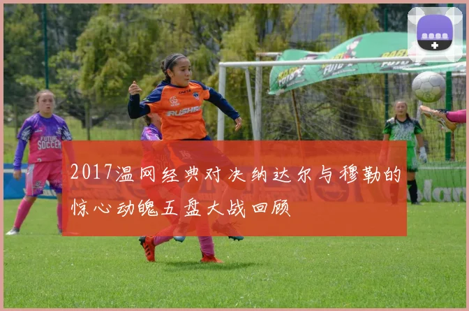2017温网经典对决纳达尔与穆勒的惊心动魄五盘大战回顾